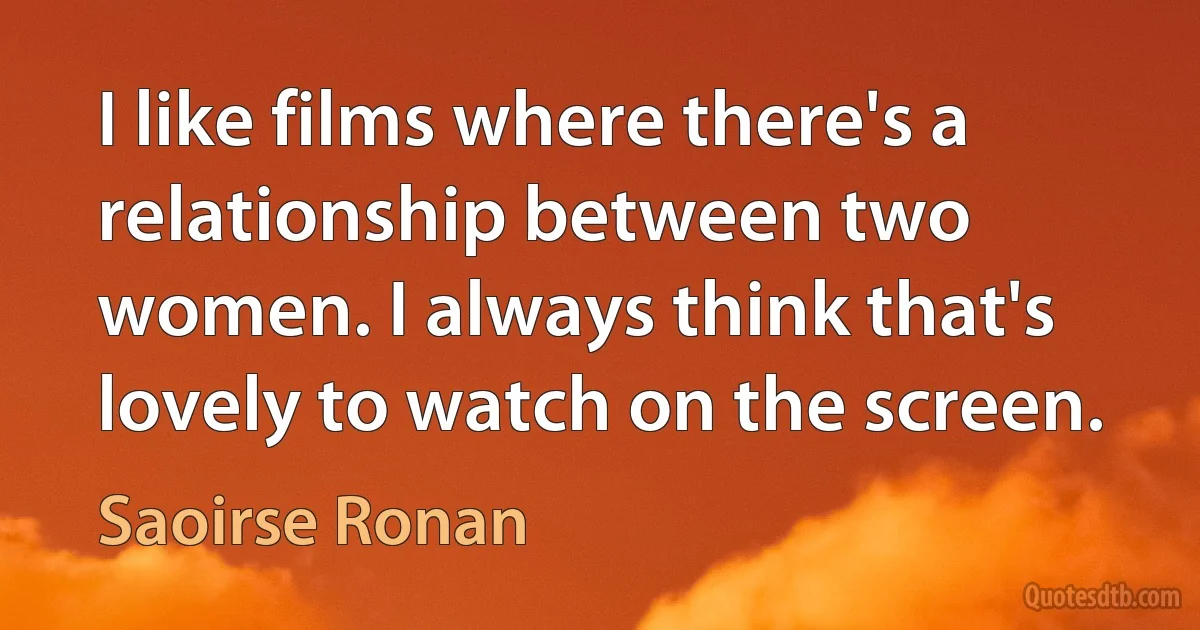 I like films where there's a relationship between two women. I always think that's lovely to watch on the screen. (Saoirse Ronan)