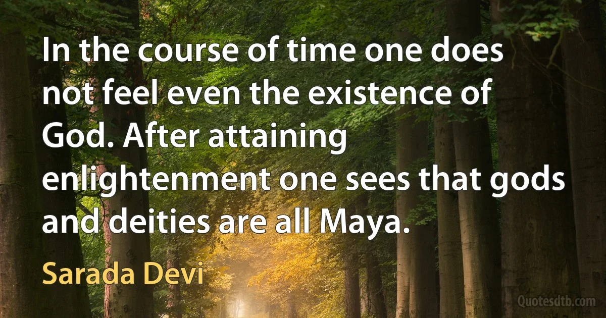 In the course of time one does not feel even the existence of God. After attaining enlightenment one sees that gods and deities are all Maya. (Sarada Devi)