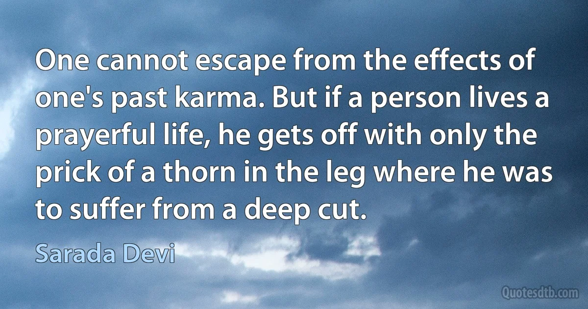 One cannot escape from the effects of one's past karma. But if a person lives a prayerful life, he gets off with only the prick of a thorn in the leg where he was to suffer from a deep cut. (Sarada Devi)