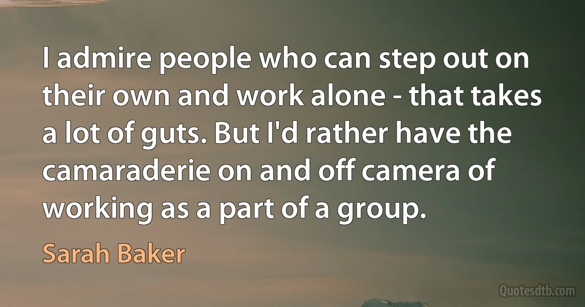 I admire people who can step out on their own and work alone - that takes a lot of guts. But I'd rather have the camaraderie on and off camera of working as a part of a group. (Sarah Baker)