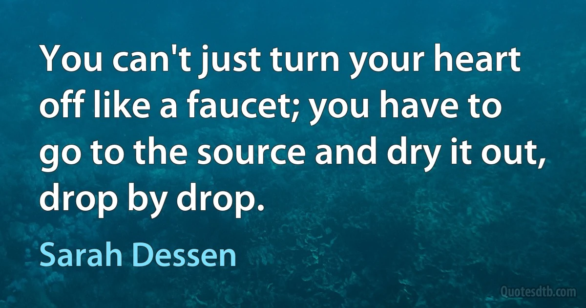 You can't just turn your heart off like a faucet; you have to go to the source and dry it out, drop by drop. (Sarah Dessen)