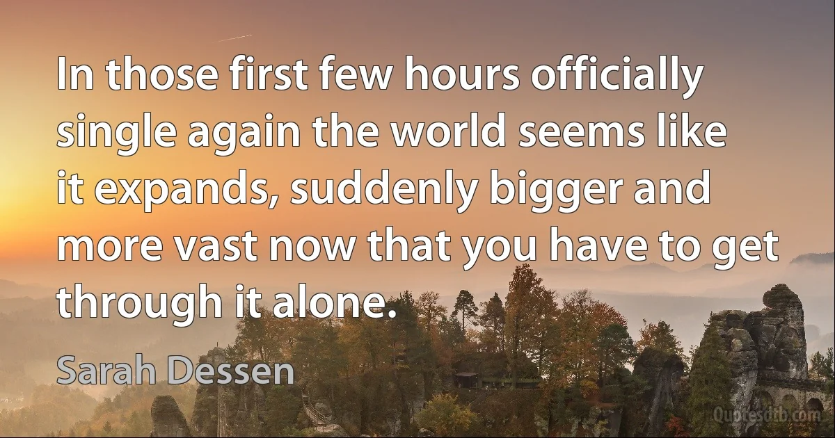 In those first few hours officially single again the world seems like it expands, suddenly bigger and more vast now that you have to get through it alone. (Sarah Dessen)