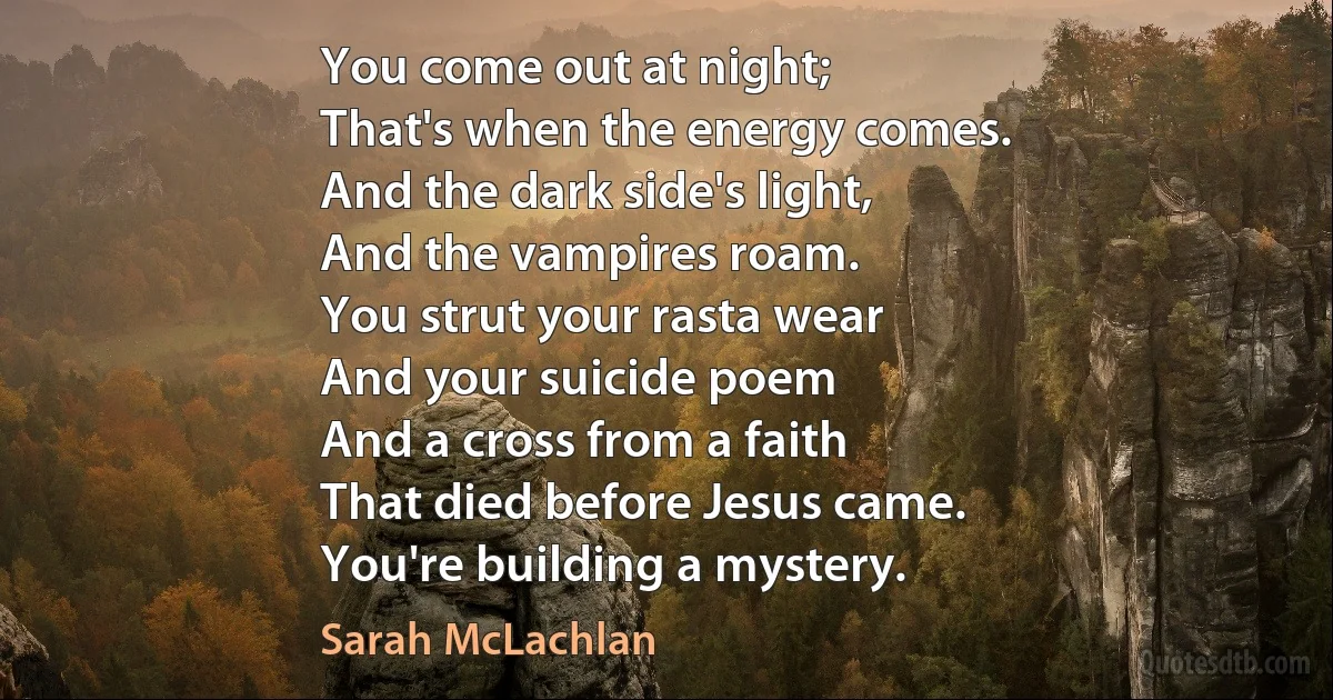 You come out at night;
That's when the energy comes.
And the dark side's light,
And the vampires roam.
You strut your rasta wear
And your suicide poem
And a cross from a faith
That died before Jesus came.
You're building a mystery. (Sarah McLachlan)