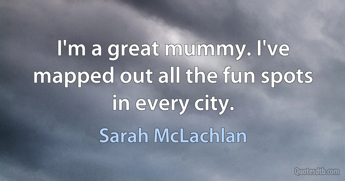 I'm a great mummy. I've mapped out all the fun spots in every city. (Sarah McLachlan)