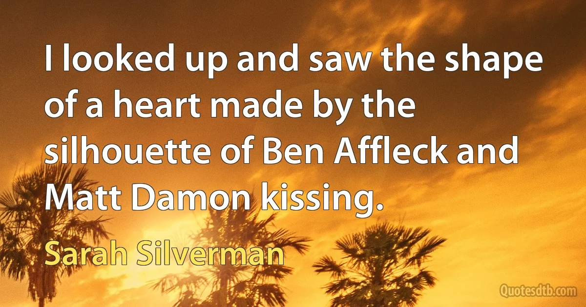 I looked up and saw the shape of a heart made by the silhouette of Ben Affleck and Matt Damon kissing. (Sarah Silverman)