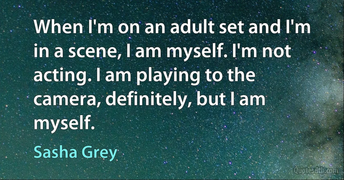 When I'm on an adult set and I'm in a scene, I am myself. I'm not acting. I am playing to the camera, definitely, but I am myself. (Sasha Grey)