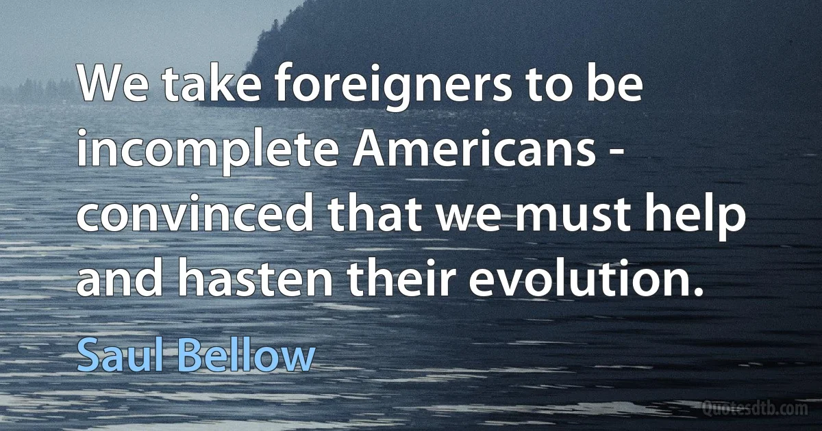 We take foreigners to be incomplete Americans - convinced that we must help and hasten their evolution. (Saul Bellow)