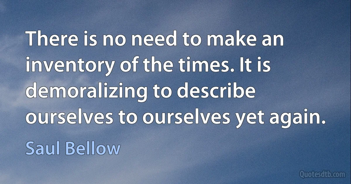 There is no need to make an inventory of the times. It is demoralizing to describe ourselves to ourselves yet again. (Saul Bellow)