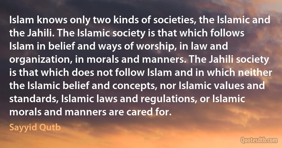 Islam knows only two kinds of societies, the Islamic and the Jahili. The Islamic society is that which follows Islam in belief and ways of worship, in law and organization, in morals and manners. The Jahili society is that which does not follow Islam and in which neither the Islamic belief and concepts, nor Islamic values and standards, Islamic laws and regulations, or Islamic morals and manners are cared for. (Sayyid Qutb)