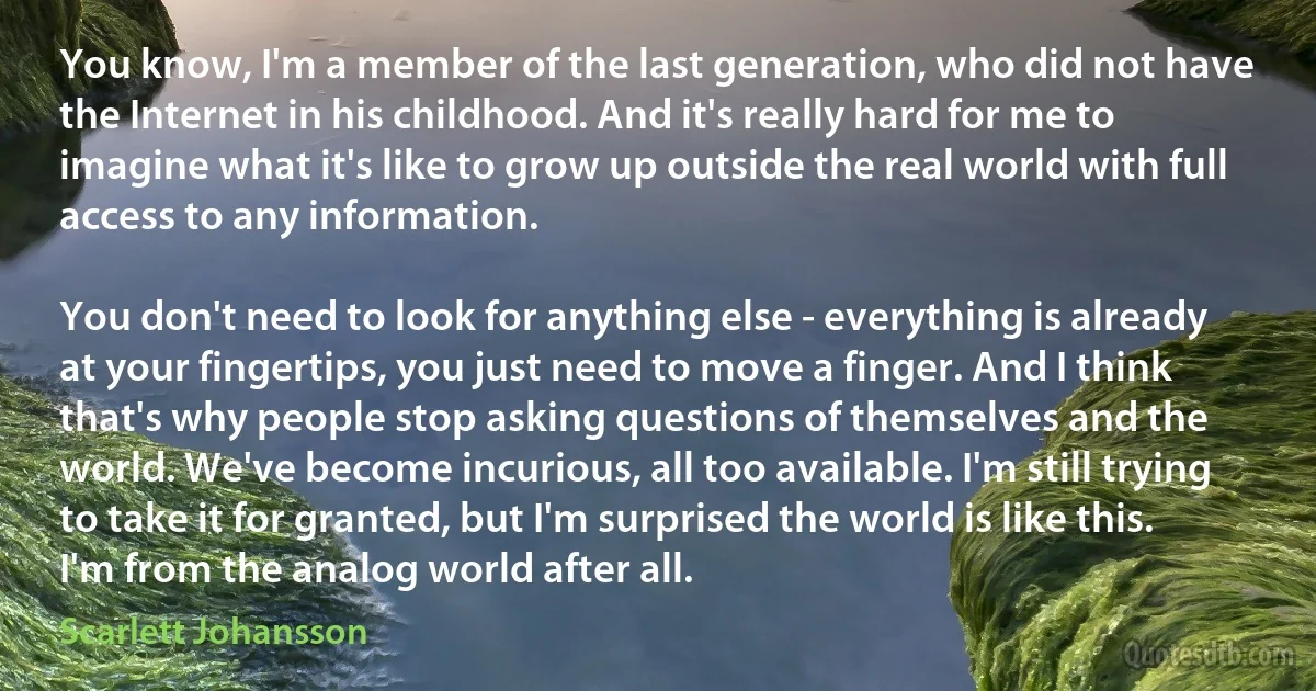 You know, I'm a member of the last generation, who did not have the Internet in his childhood. And it's really hard for me to imagine what it's like to grow up outside the real world with full access to any information.

You don't need to look for anything else - everything is already at your fingertips, you just need to move a finger. And I think that's why people stop asking questions of themselves and the world. We've become incurious, all too available. I'm still trying to take it for granted, but I'm surprised the world is like this. I'm from the analog world after all. (Scarlett Johansson)