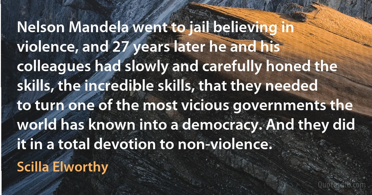 Nelson Mandela went to jail believing in violence, and 27 years later he and his colleagues had slowly and carefully honed the skills, the incredible skills, that they needed to turn one of the most vicious governments the world has known into a democracy. And they did it in a total devotion to non-violence. (Scilla Elworthy)