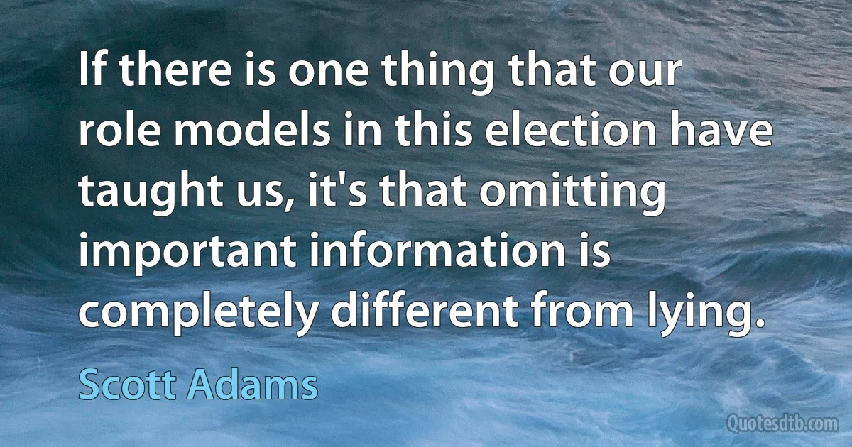 If there is one thing that our role models in this election have taught us, it's that omitting important information is completely different from lying. (Scott Adams)