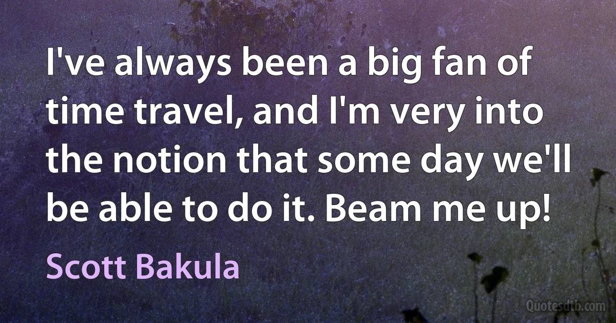 I've always been a big fan of time travel, and I'm very into the notion that some day we'll be able to do it. Beam me up! (Scott Bakula)