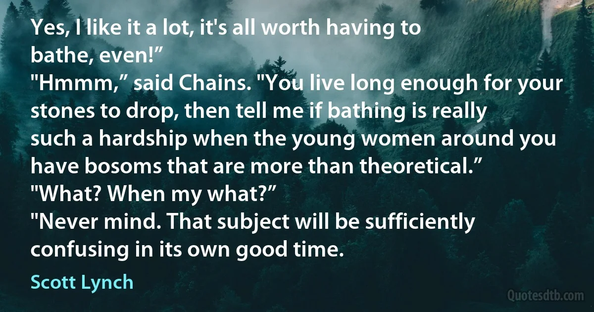 Yes, I like it a lot, it's all worth having to bathe, even!”
"Hmmm,” said Chains. "You live long enough for your stones to drop, then tell me if bathing is really such a hardship when the young women around you have bosoms that are more than theoretical.”
"What? When my what?”
"Never mind. That subject will be sufficiently confusing in its own good time. (Scott Lynch)