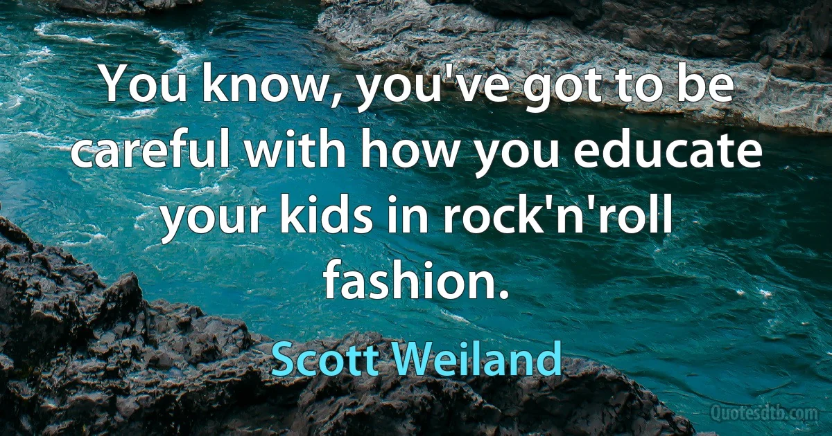 You know, you've got to be careful with how you educate your kids in rock'n'roll fashion. (Scott Weiland)