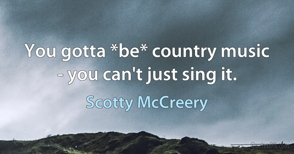 You gotta *be* country music - you can't just sing it. (Scotty McCreery)