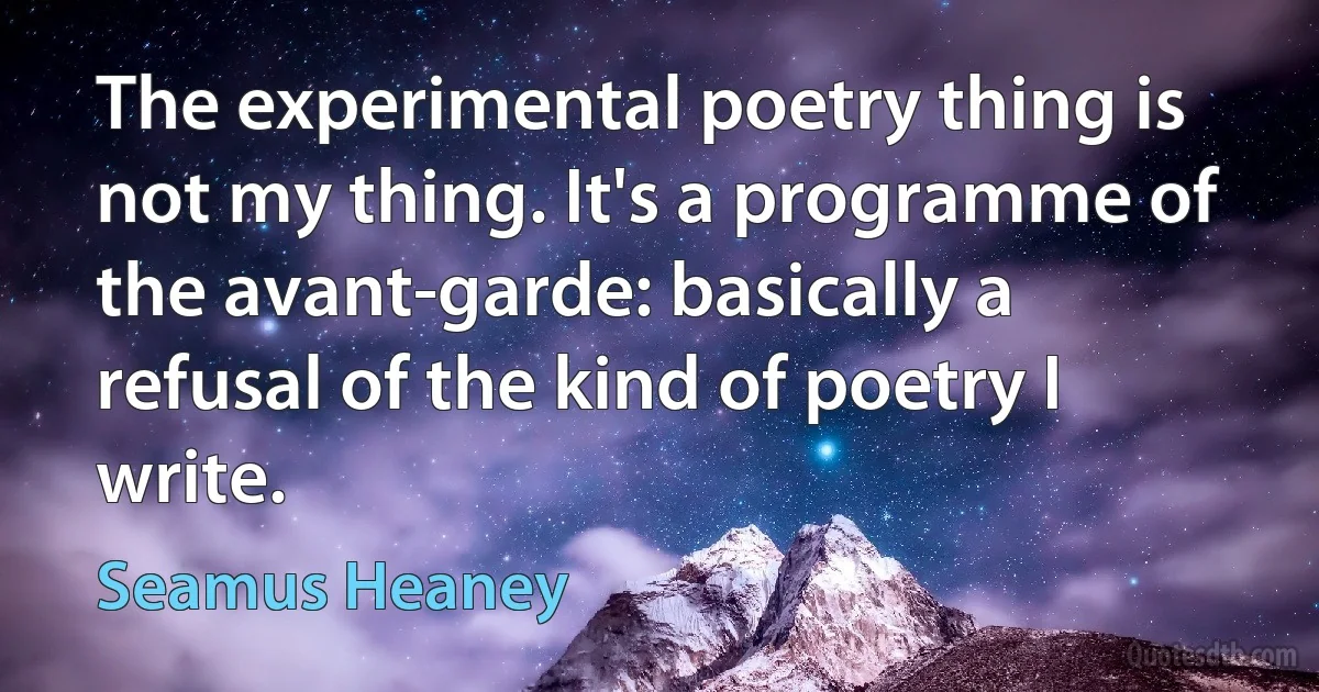 The experimental poetry thing is not my thing. It's a programme of the avant-garde: basically a refusal of the kind of poetry I write. (Seamus Heaney)