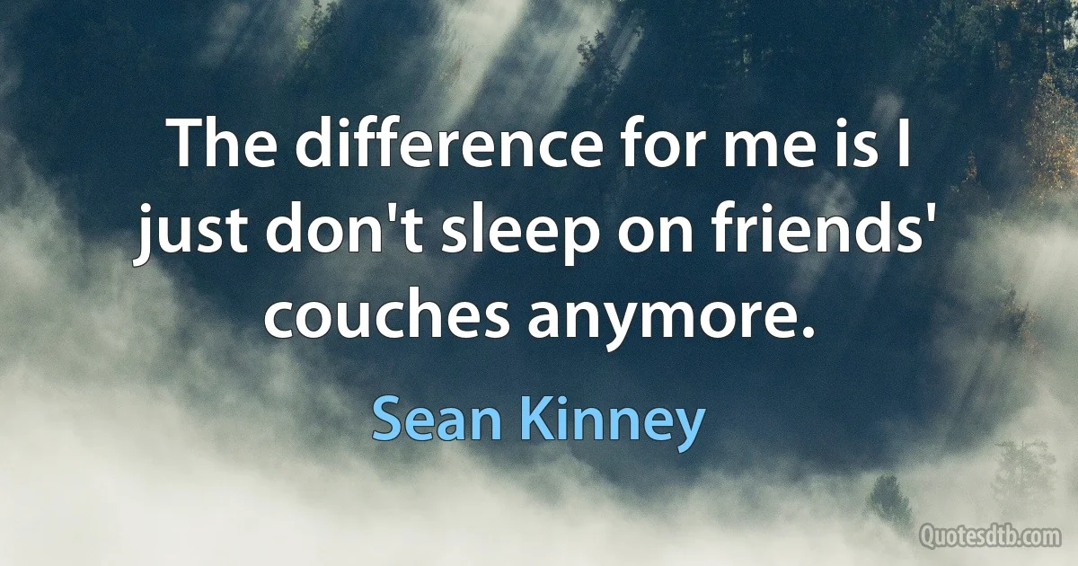 The difference for me is I just don't sleep on friends' couches anymore. (Sean Kinney)