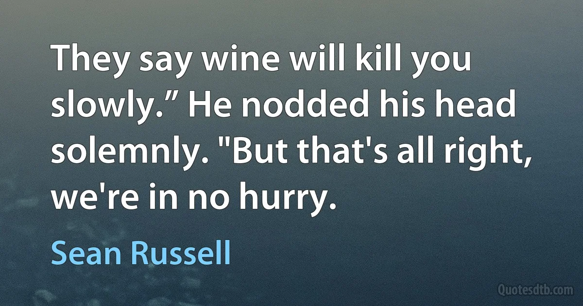 They say wine will kill you slowly.” He nodded his head solemnly. "But that's all right, we're in no hurry. (Sean Russell)