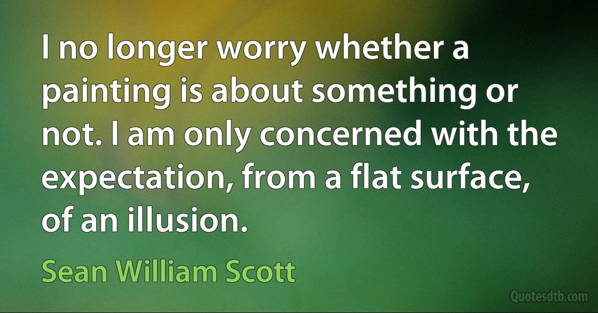 I no longer worry whether a painting is about something or not. I am only concerned with the expectation, from a flat surface, of an illusion. (Sean William Scott)