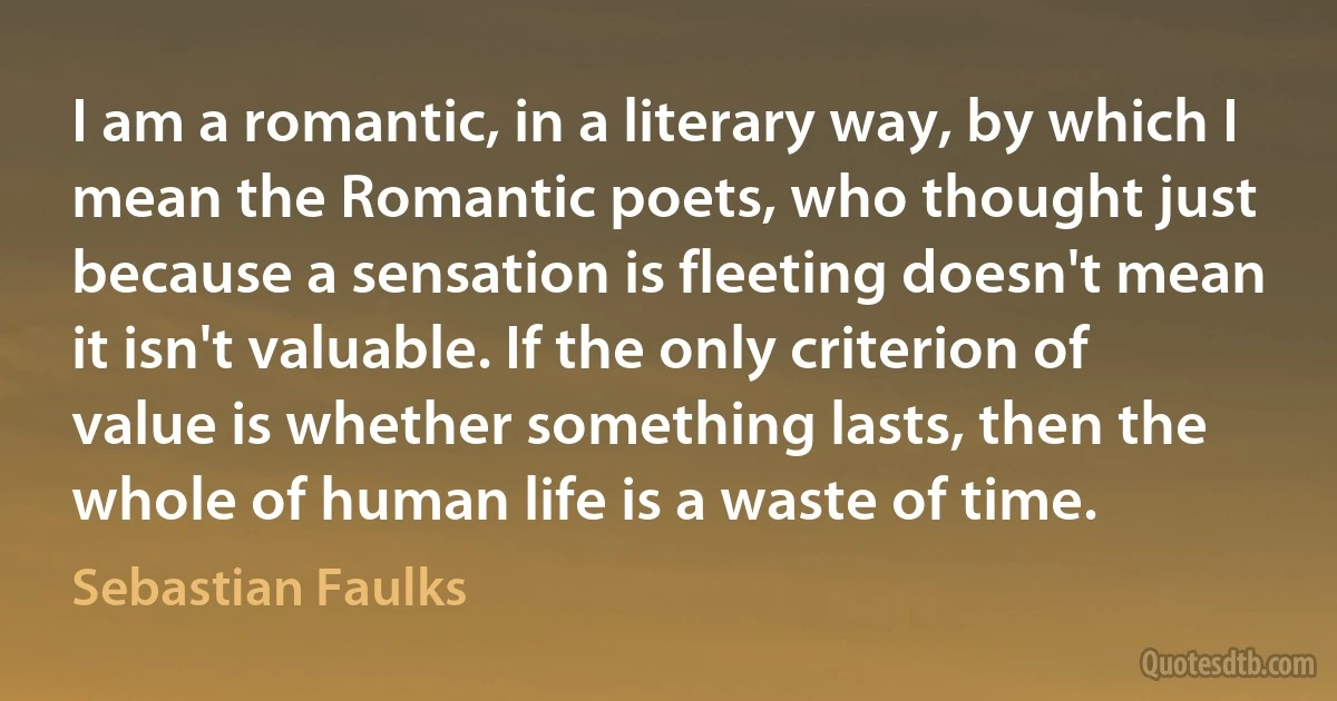 I am a romantic, in a literary way, by which I mean the Romantic poets, who thought just because a sensation is fleeting doesn't mean it isn't valuable. If the only criterion of value is whether something lasts, then the whole of human life is a waste of time. (Sebastian Faulks)