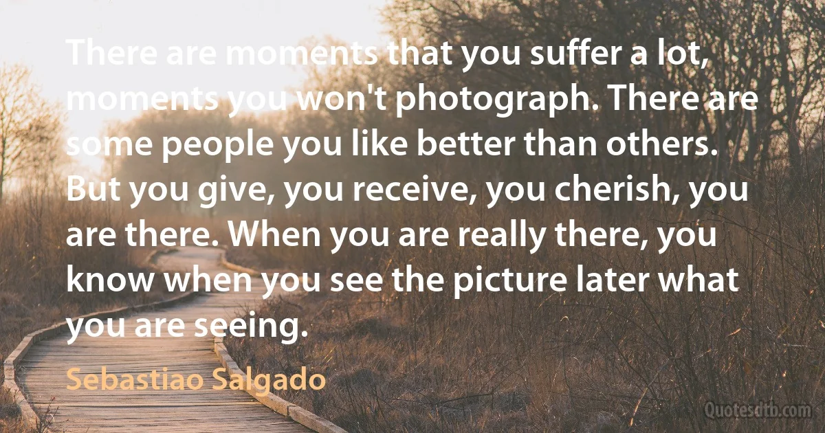 There are moments that you suffer a lot, moments you won't photograph. There are some people you like better than others. But you give, you receive, you cherish, you are there. When you are really there, you know when you see the picture later what you are seeing. (Sebastiao Salgado)