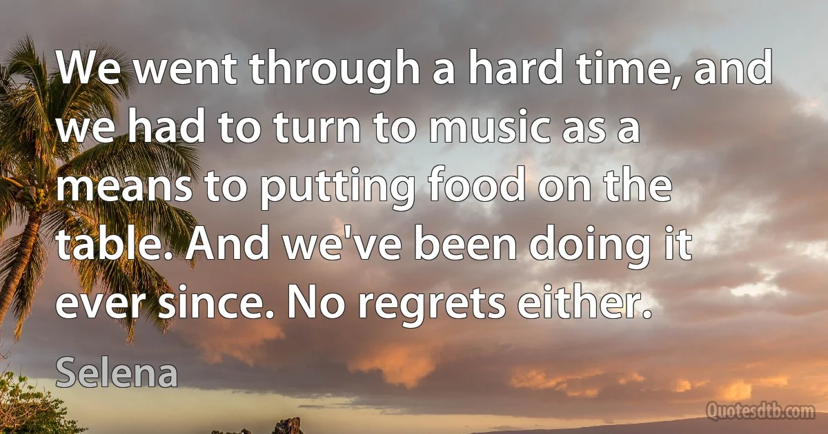 We went through a hard time, and we had to turn to music as a means to putting food on the table. And we've been doing it ever since. No regrets either. (Selena)