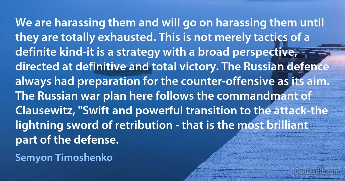 We are harassing them and will go on harassing them until they are totally exhausted. This is not merely tactics of a definite kind-it is a strategy with a broad perspective, directed at definitive and total victory. The Russian defence always had preparation for the counter-offensive as its aim. The Russian war plan here follows the commandmant of Clausewitz, "Swift and powerful transition to the attack-the lightning sword of retribution - that is the most brilliant part of the defense. (Semyon Timoshenko)