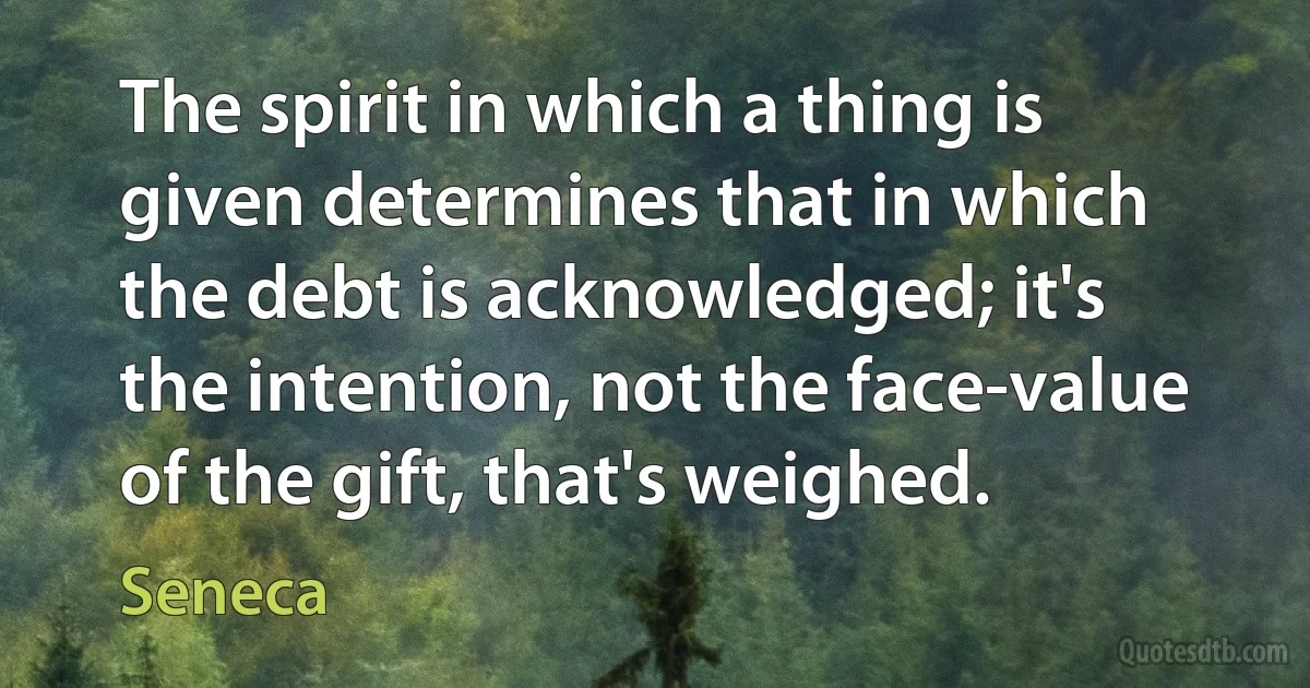 The spirit in which a thing is given determines that in which the debt is acknowledged; it's the intention, not the face-value of the gift, that's weighed. (Seneca)