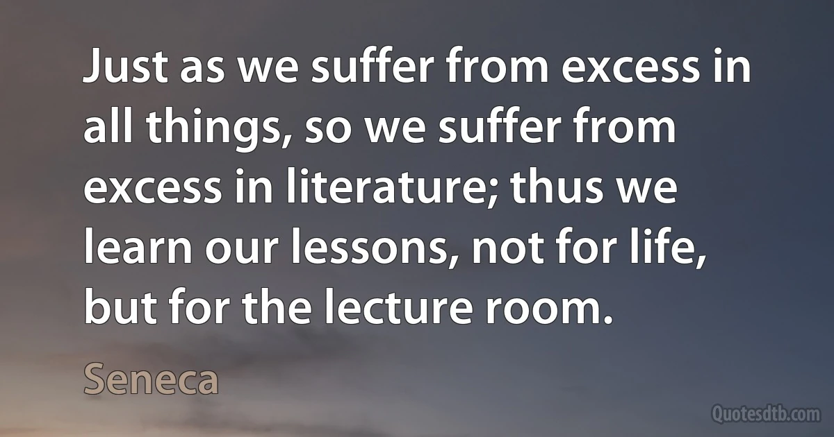 Just as we suffer from excess in all things, so we suffer from excess in literature; thus we learn our lessons, not for life, but for the lecture room. (Seneca)