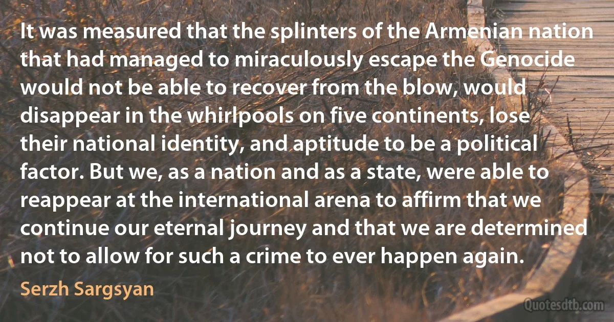 It was measured that the splinters of the Armenian nation that had managed to miraculously escape the Genocide would not be able to recover from the blow, would disappear in the whirlpools on five continents, lose their national identity, and aptitude to be a political factor. But we, as a nation and as a state, were able to reappear at the international arena to affirm that we continue our eternal journey and that we are determined not to allow for such a crime to ever happen again. (Serzh Sargsyan)