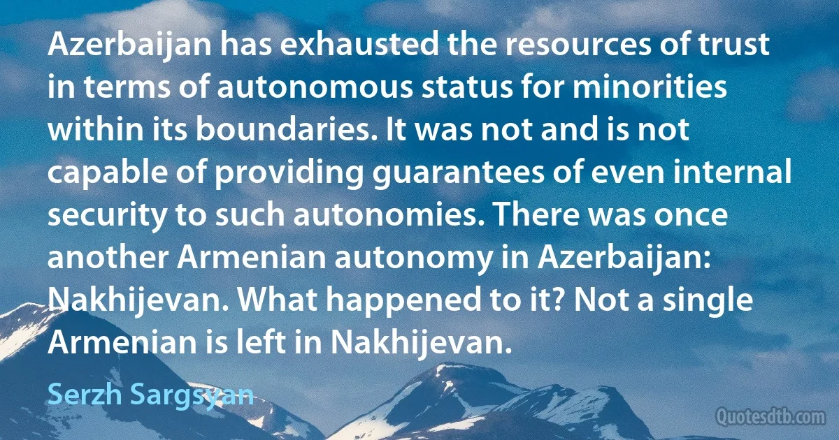 Azerbaijan has exhausted the resources of trust in terms of autonomous status for minorities within its boundaries. It was not and is not capable of providing guarantees of even internal security to such autonomies. There was once another Armenian autonomy in Azerbaijan: Nakhijevan. What happened to it? Not a single Armenian is left in Nakhijevan. (Serzh Sargsyan)