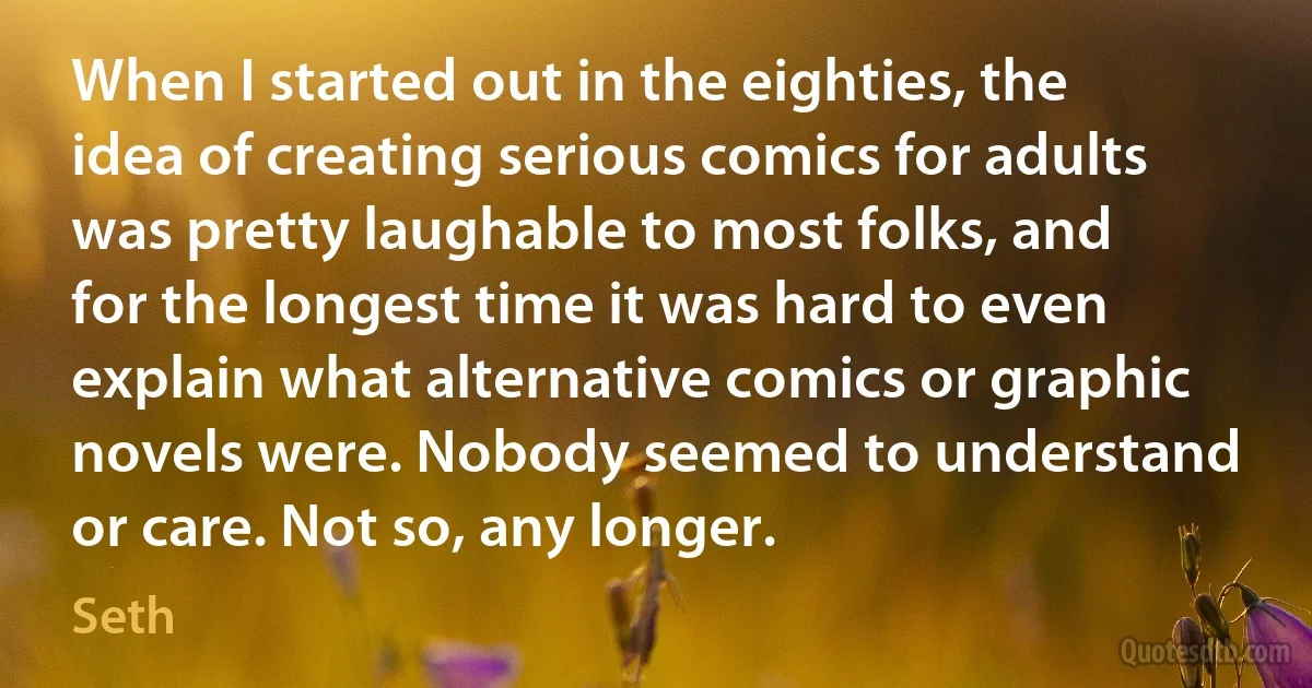 When I started out in the eighties, the idea of creating serious comics for adults was pretty laughable to most folks, and for the longest time it was hard to even explain what alternative comics or graphic novels were. Nobody seemed to understand or care. Not so, any longer. (Seth)