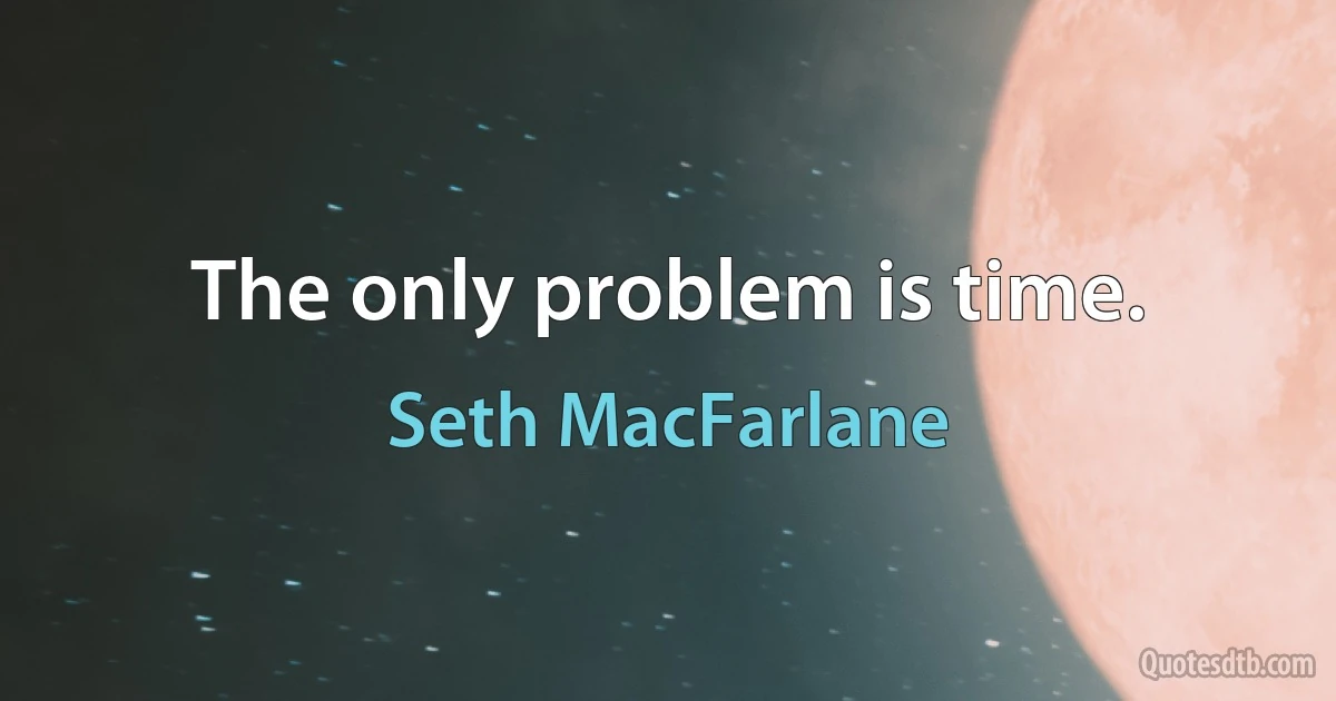 The only problem is time. (Seth MacFarlane)