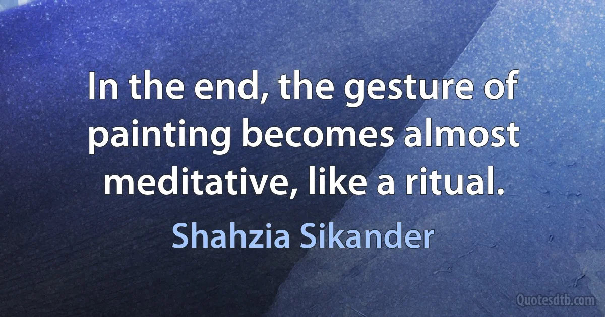 In the end, the gesture of painting becomes almost meditative, like a ritual. (Shahzia Sikander)