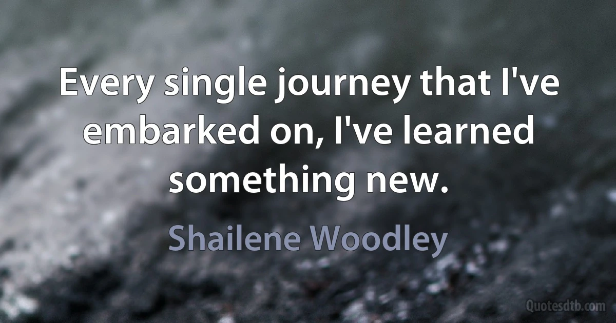 Every single journey that I've embarked on, I've learned something new. (Shailene Woodley)