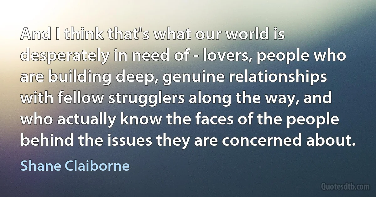 And I think that's what our world is desperately in need of - lovers, people who are building deep, genuine relationships with fellow strugglers along the way, and who actually know the faces of the people behind the issues they are concerned about. (Shane Claiborne)