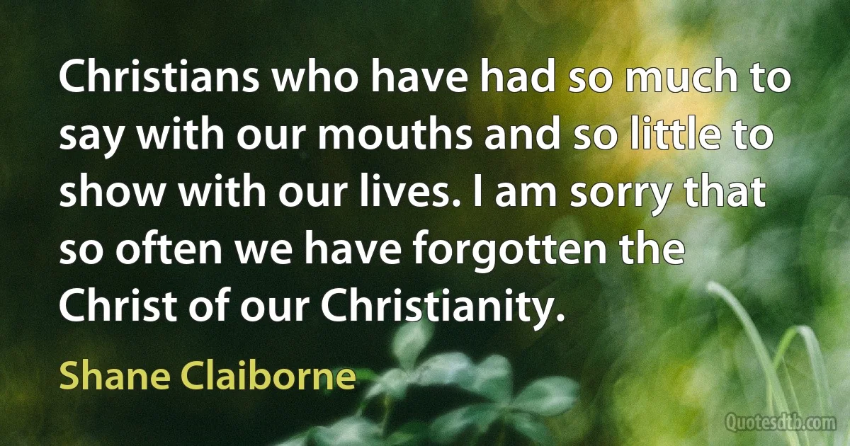 Christians who have had so much to say with our mouths and so little to show with our lives. I am sorry that so often we have forgotten the Christ of our Christianity. (Shane Claiborne)