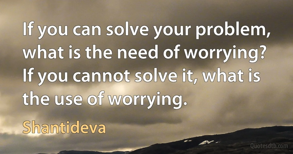 If you can solve your problem, what is the need of worrying? If you cannot solve it, what is the use of worrying. (Shantideva)