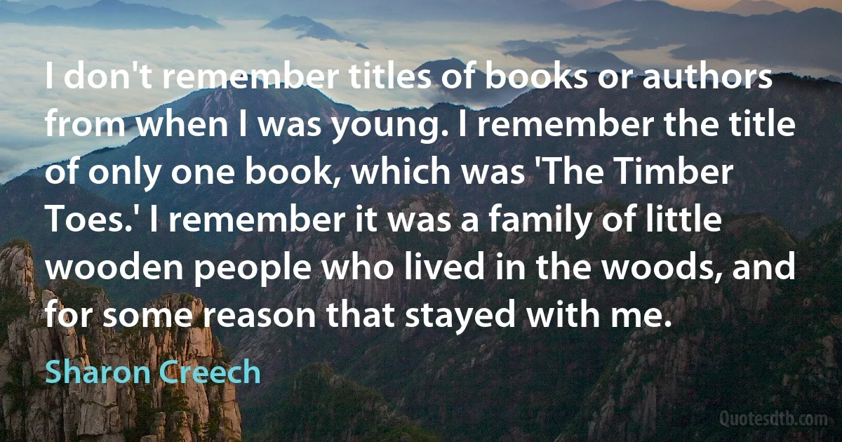 I don't remember titles of books or authors from when I was young. I remember the title of only one book, which was 'The Timber Toes.' I remember it was a family of little wooden people who lived in the woods, and for some reason that stayed with me. (Sharon Creech)