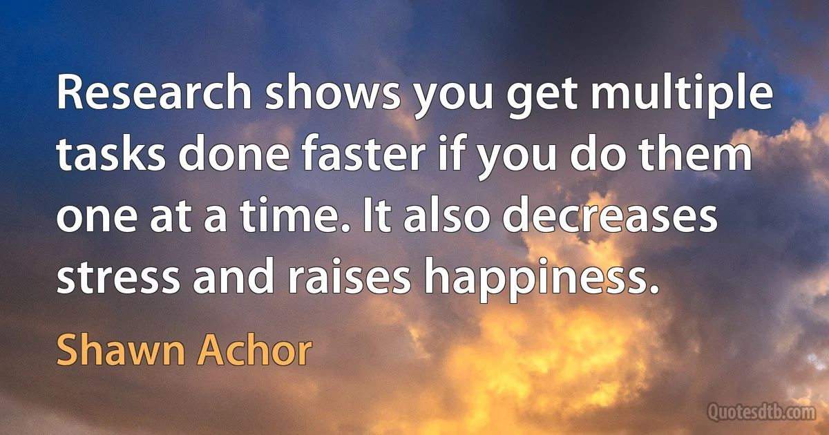 Research shows you get multiple tasks done faster if you do them one at a time. It also decreases stress and raises happiness. (Shawn Achor)