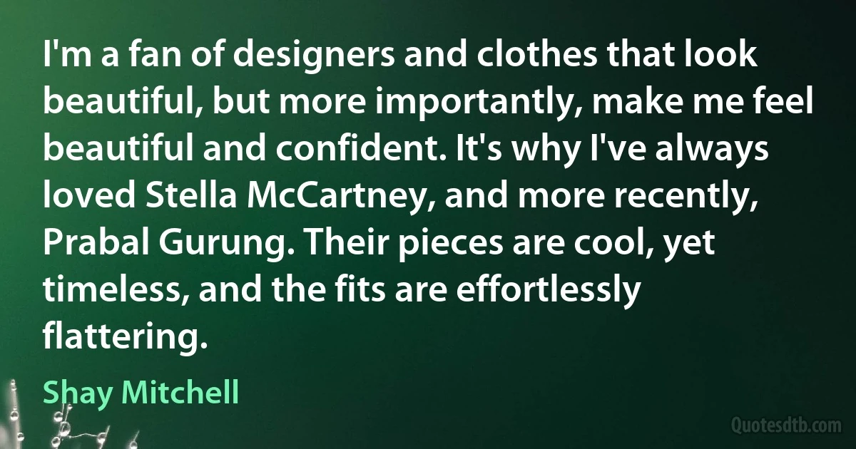 I'm a fan of designers and clothes that look beautiful, but more importantly, make me feel beautiful and confident. It's why I've always loved Stella McCartney, and more recently, Prabal Gurung. Their pieces are cool, yet timeless, and the fits are effortlessly flattering. (Shay Mitchell)