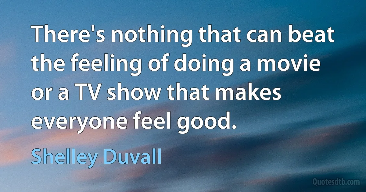 There's nothing that can beat the feeling of doing a movie or a TV show that makes everyone feel good. (Shelley Duvall)