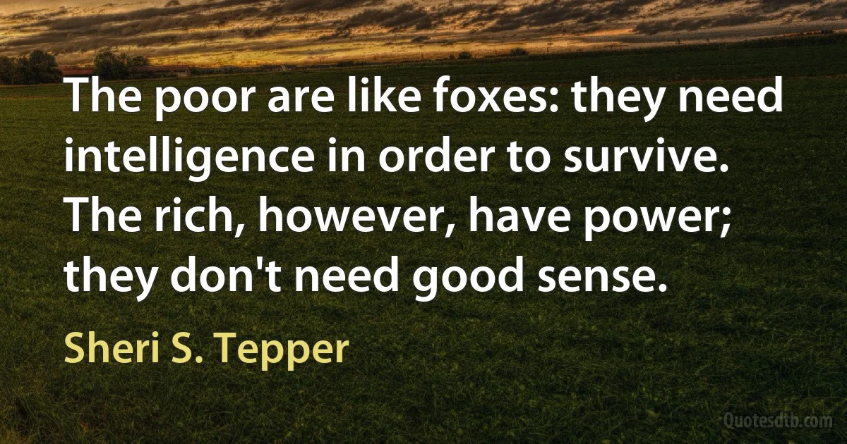 The poor are like foxes: they need intelligence in order to survive. The rich, however, have power; they don't need good sense. (Sheri S. Tepper)