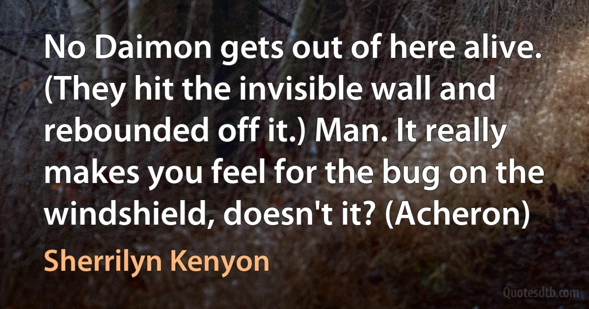 No Daimon gets out of here alive. (They hit the invisible wall and rebounded off it.) Man. It really makes you feel for the bug on the windshield, doesn't it? (Acheron) (Sherrilyn Kenyon)