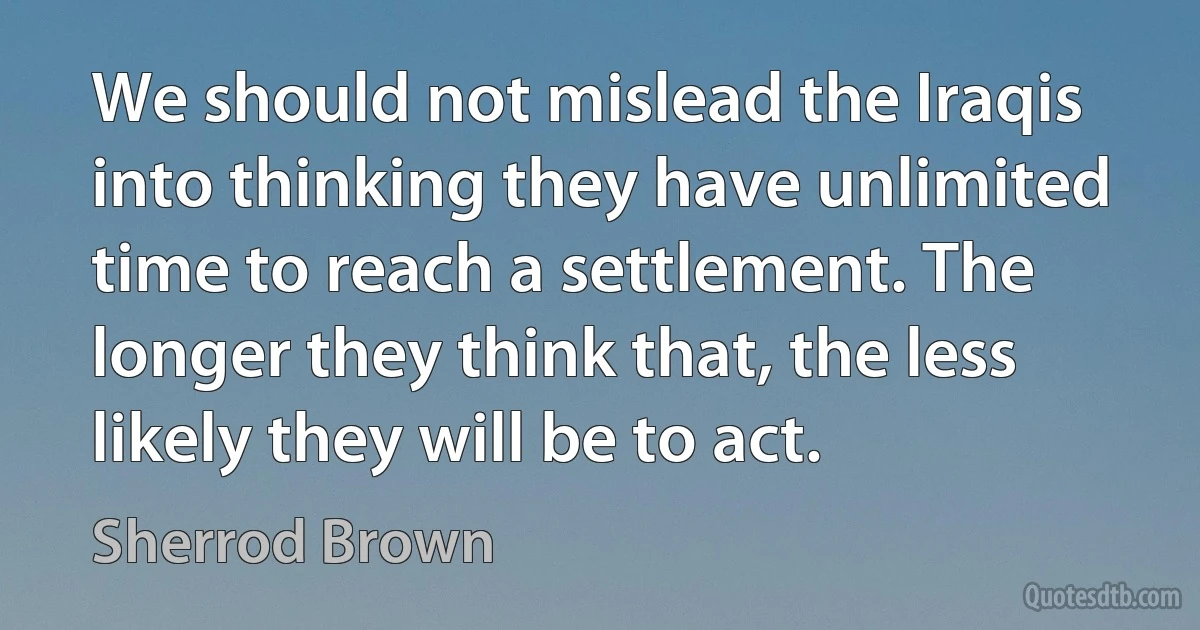 We should not mislead the Iraqis into thinking they have unlimited time to reach a settlement. The longer they think that, the less likely they will be to act. (Sherrod Brown)