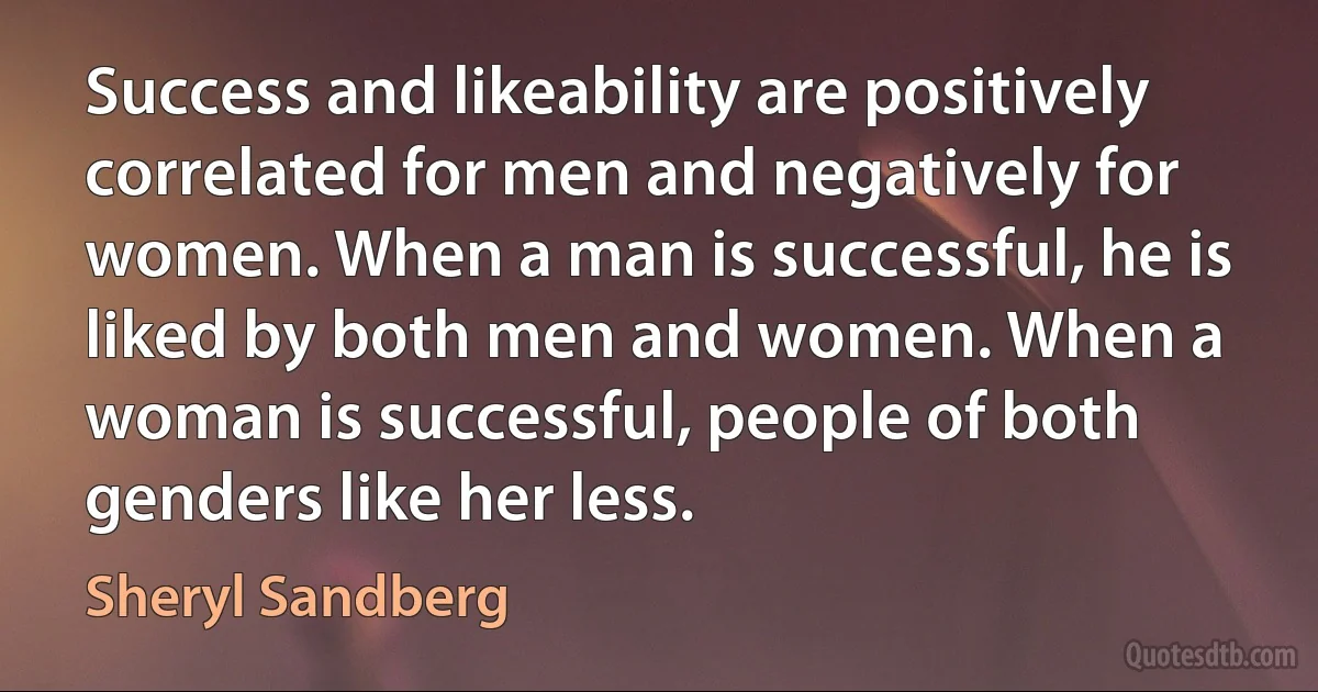 Success and likeability are positively correlated for men and negatively for women. When a man is successful, he is liked by both men and women. When a woman is successful, people of both genders like her less. (Sheryl Sandberg)