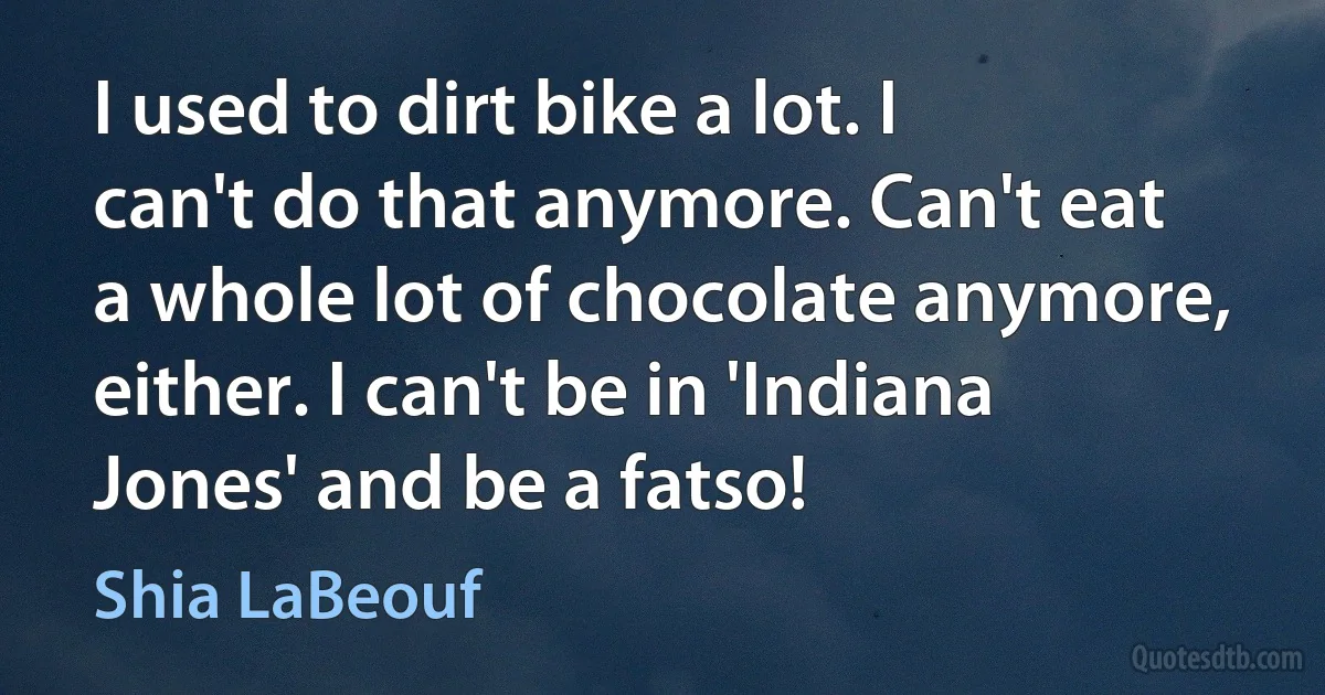 I used to dirt bike a lot. I can't do that anymore. Can't eat a whole lot of chocolate anymore, either. I can't be in 'Indiana Jones' and be a fatso! (Shia LaBeouf)