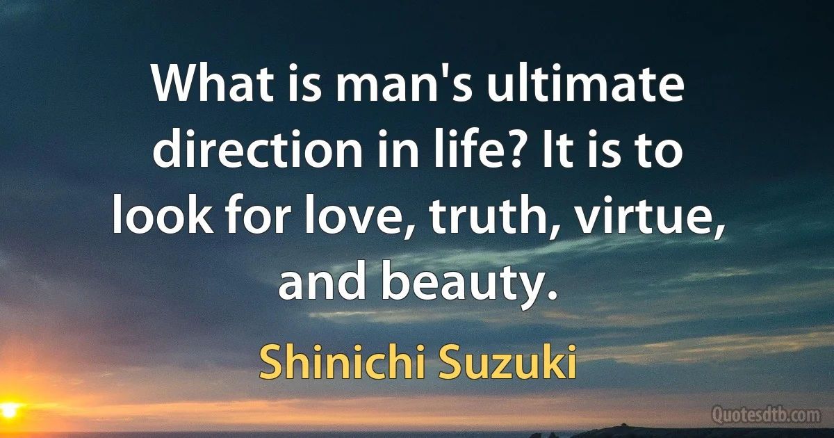 What is man's ultimate direction in life? It is to look for love, truth, virtue, and beauty. (Shinichi Suzuki)