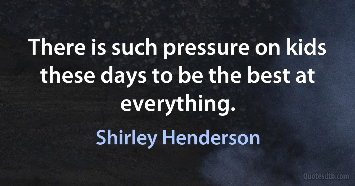 There is such pressure on kids these days to be the best at everything. (Shirley Henderson)